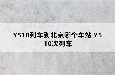 Y510列车到北京哪个车站 Y510次列车